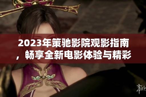 2023年策驰影院观影指南，畅享全新电影体验与精彩内容