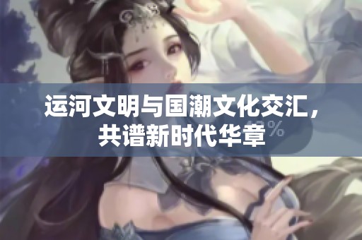 运河文明与国潮文化交汇，共谱新时代华章
