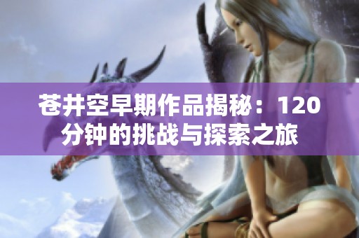 苍井空早期作品揭秘：120分钟的挑战与探索之旅