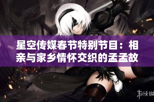 星空传媒春节特别节目：相亲与家乡情怀交织的孟孟故事