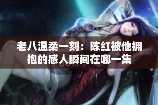 老八温柔一刻：陈红被他拥抱的感人瞬间在哪一集