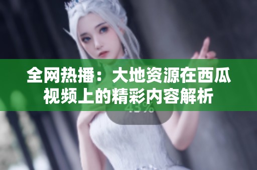 全网热播：大地资源在西瓜视频上的精彩内容解析