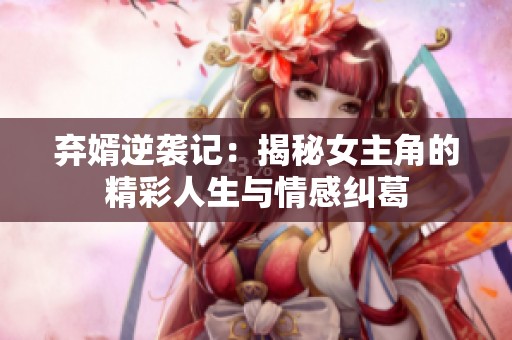 弃婿逆袭记：揭秘女主角的精彩人生与情感纠葛