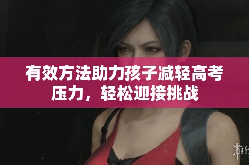 有效方法助力孩子减轻高考压力，轻松迎接挑战