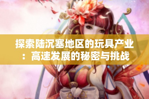 探索陆沉塞地区的玩具产业：高速发展的秘密与挑战