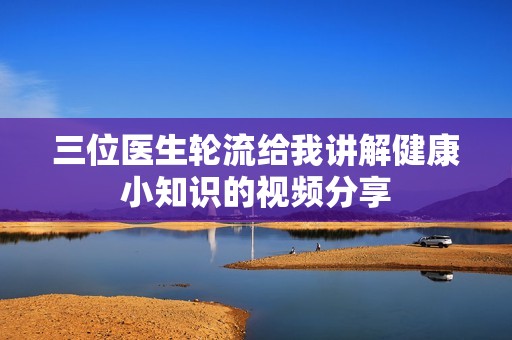 三位医生轮流给我讲解健康小知识的视频分享