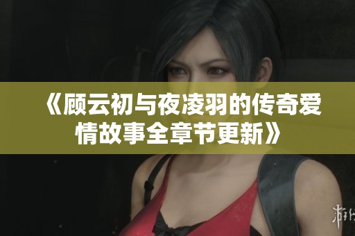 《顾云初与夜凌羽的传奇爱情故事全章节更新》