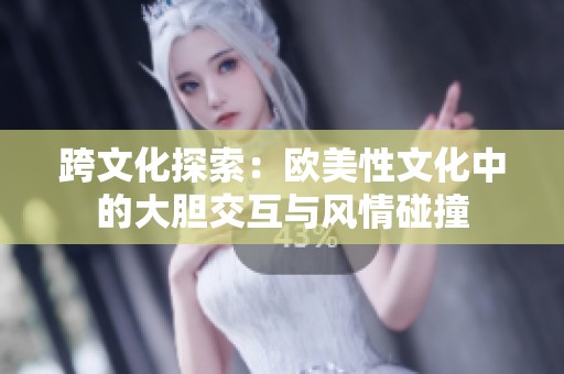 跨文化探索：欧美性文化中的大胆交互与风情碰撞