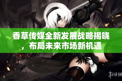 香草传媒全新发展战略揭晓，布局未来市场新机遇