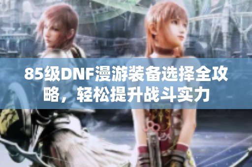 85级DNF漫游装备选择全攻略，轻松提升战斗实力
