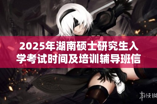 2025年湖南硕士研究生入学考试时间及培训辅导班信息解析