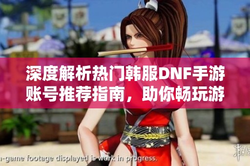 深度解析热门韩服DNF手游账号推荐指南，助你畅玩游戏世界
