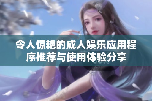 令人惊艳的成人娱乐应用程序推荐与使用体验分享