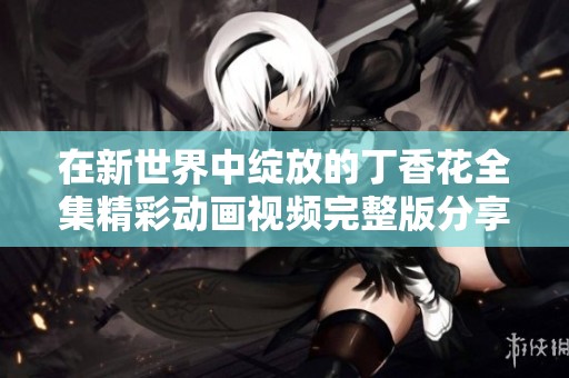 在新世界中绽放的丁香花全集精彩动画视频完整版分享