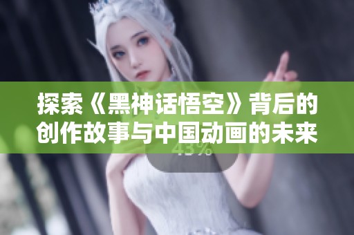 探索《黑神话悟空》背后的创作故事与中国动画的未来发展