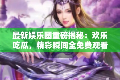 最新娱乐圈重磅揭秘：欢乐吃瓜，精彩瞬间全免费观看