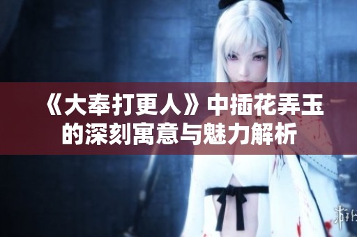 《大奉打更人》中插花弄玉的深刻寓意与魅力解析