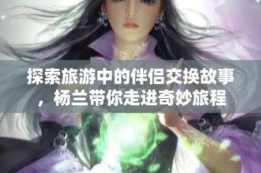 探索旅游中的伴侣交换故事，杨兰带你走进奇妙旅程