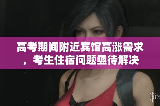 高考期间附近宾馆高涨需求，考生住宿问题亟待解决