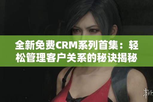 全新免费CRM系列首集：轻松管理客户关系的秘诀揭秘