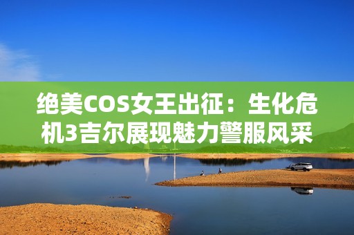 绝美COS女王出征：生化危机3吉尔展现魅力警服风采