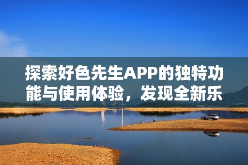 探索好色先生APP的独特功能与使用体验，发现全新乐趣