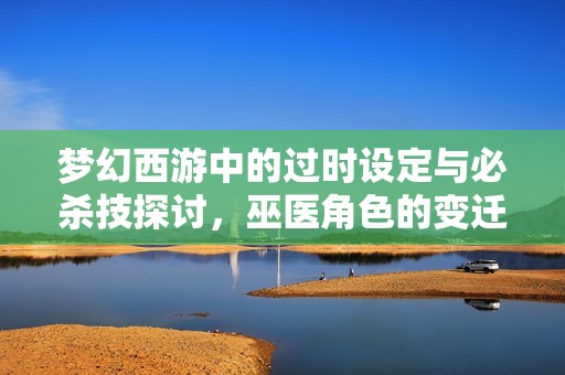 梦幻西游中的过时设定与必杀技探讨，巫医角色的变迁分析