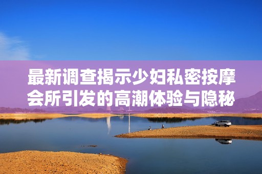 最新调查揭示少妇私密按摩会所引发的高潮体验与隐秘服务