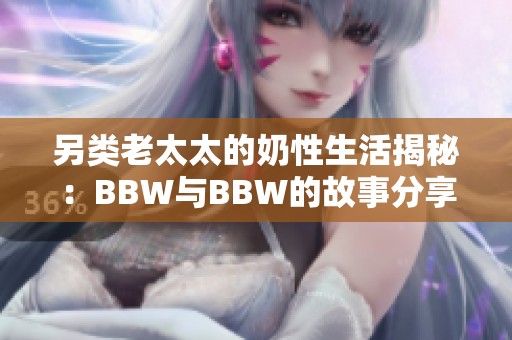 另类老太太的奶性生活揭秘：BBW与BBW的故事分享