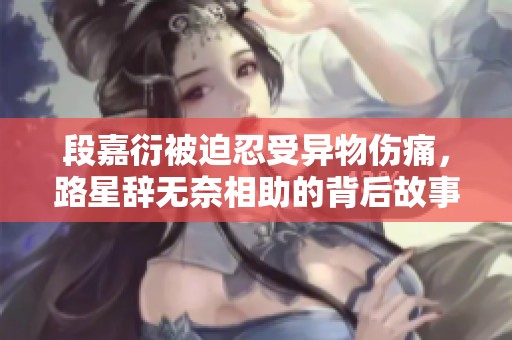 段嘉衍被迫忍受异物伤痛，路星辞无奈相助的背后故事
