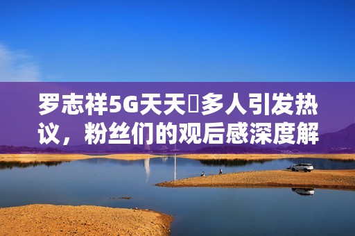 罗志祥5G天天奭多人引发热议，粉丝们的观后感深度解读
