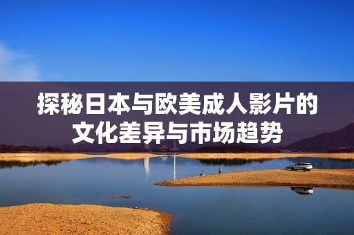 探秘日本与欧美成人影片的文化差异与市场趋势