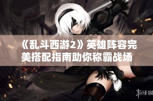 《乱斗西游2》英雄阵容完美搭配指南助你称霸战场