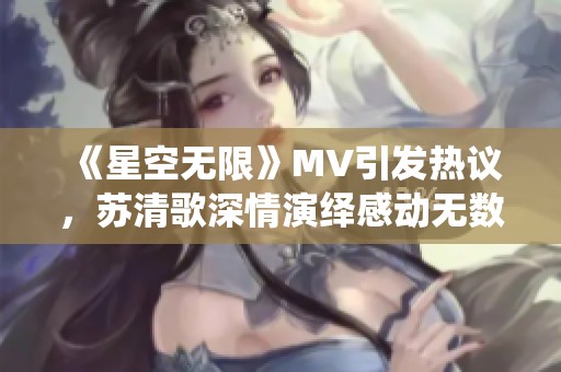 《星空无限》MV引发热议，苏清歌深情演绎感动无数观众