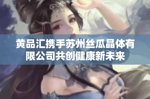 黄品汇携手苏州丝瓜晶体有限公司共创健康新未来