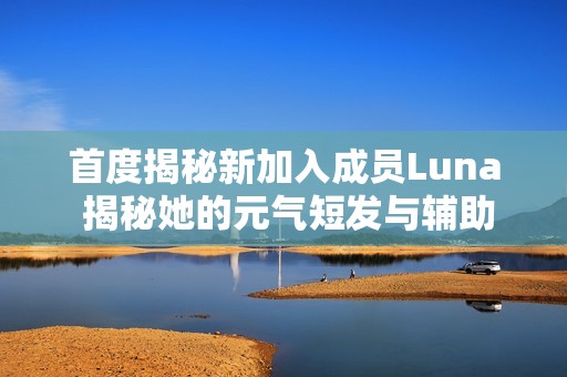 首度揭秘新加入成员Luna 揭秘她的元气短发与辅助才能