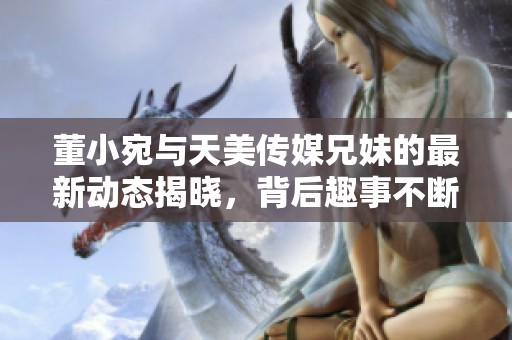 董小宛与天美传媒兄妹的最新动态揭晓，背后趣事不断