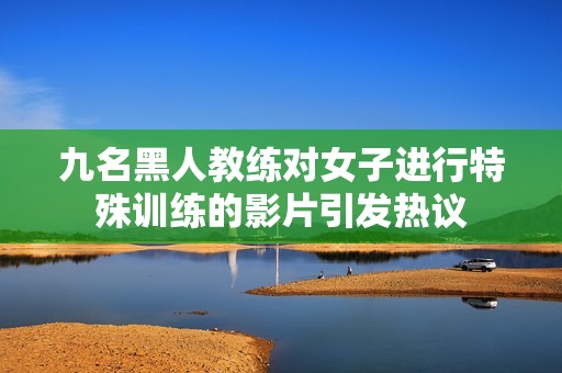 九名黑人教练对女子进行特殊训练的影片引发热议