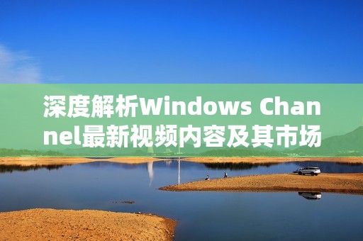 深度解析Windows Channel最新视频内容及其市场影响力