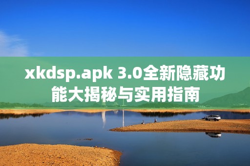 xkdsp.apk 3.0全新隐藏功能大揭秘与实用指南