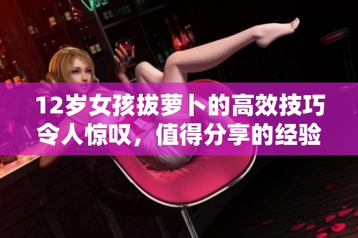 12岁女孩拔萝卜的高效技巧令人惊叹，值得分享的经验与方法