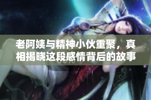 老阿姨与精神小伙重聚，真相揭晓这段感情背后的故事