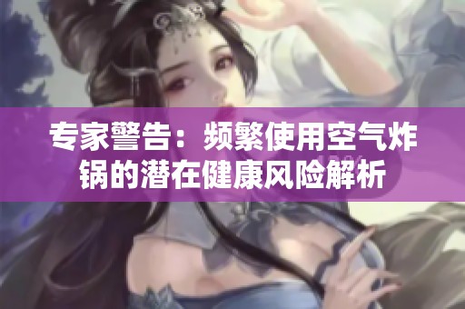 专家警告：频繁使用空气炸锅的潜在健康风险解析