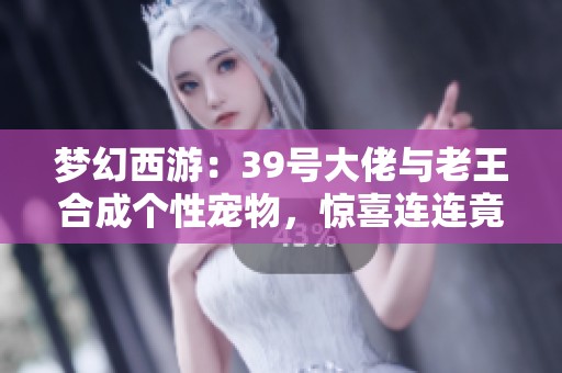 梦幻西游：39号大佬与老王合成个性宠物，惊喜连连竟然成功出炉