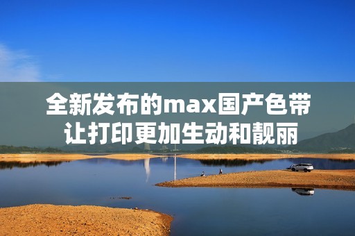 全新发布的max国产色带 让打印更加生动和靓丽