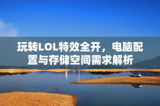 玩转LOL特效全开，电脑配置与存储空间需求解析