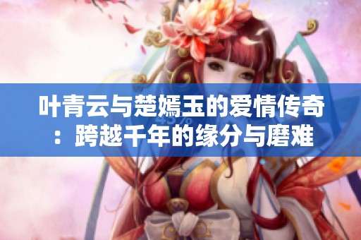 叶青云与楚嫣玉的爱情传奇：跨越千年的缘分与磨难