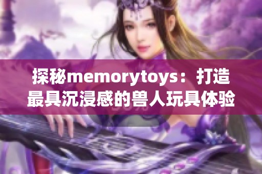 探秘memorytoys：打造最具沉浸感的兽人玩具体验