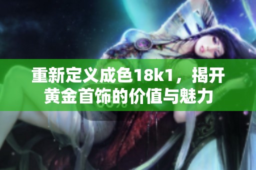 重新定义成色18k1，揭开黄金首饰的价值与魅力