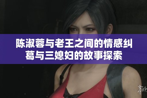 陈淑蓉与老王之间的情感纠葛与三媳妇的故事探索